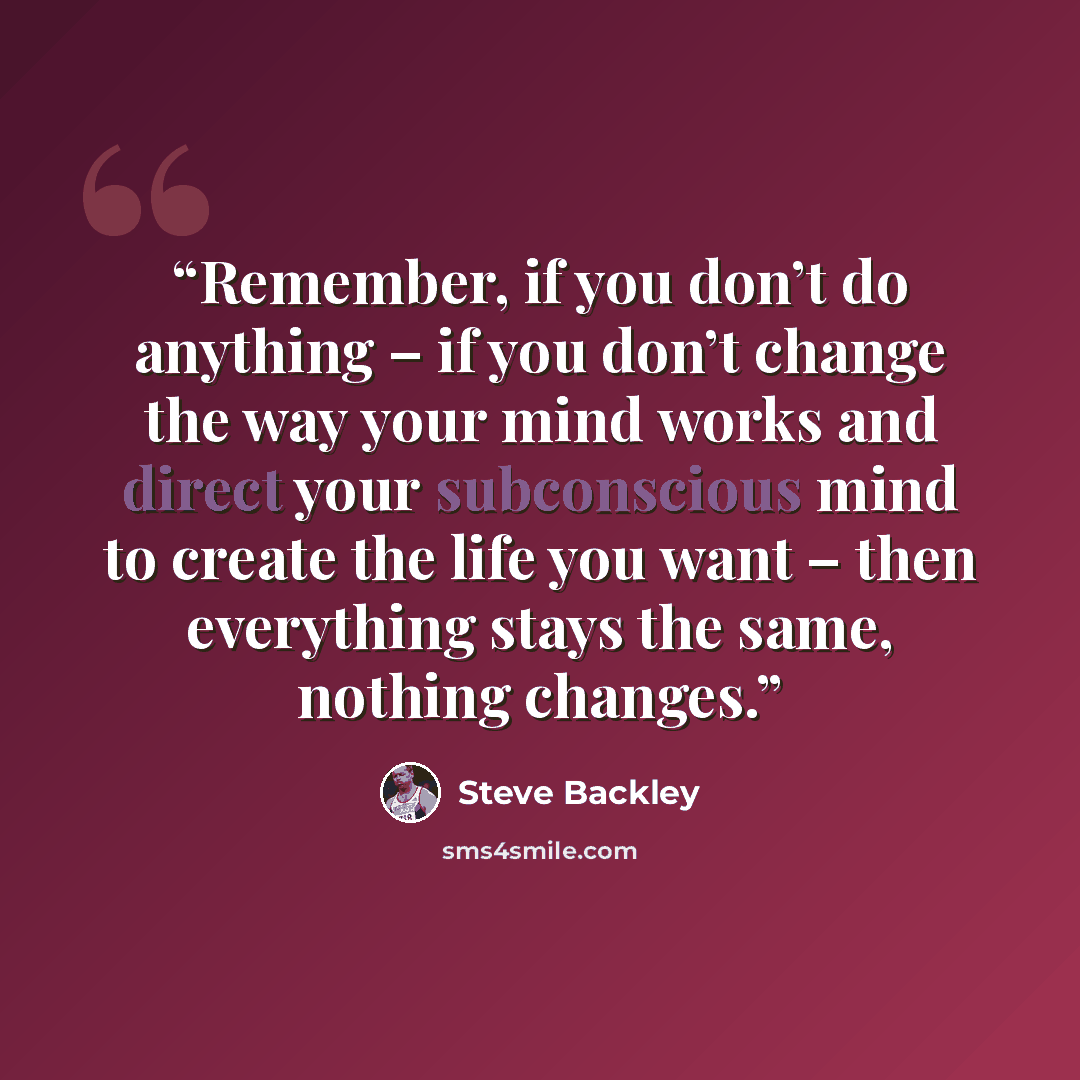 “Remember, if you don’t do anything – if you don’t change the way your mind works and direct your subconscious mind to create the life you want – then everything stays the same, nothing changes.” quote by Steve Backley