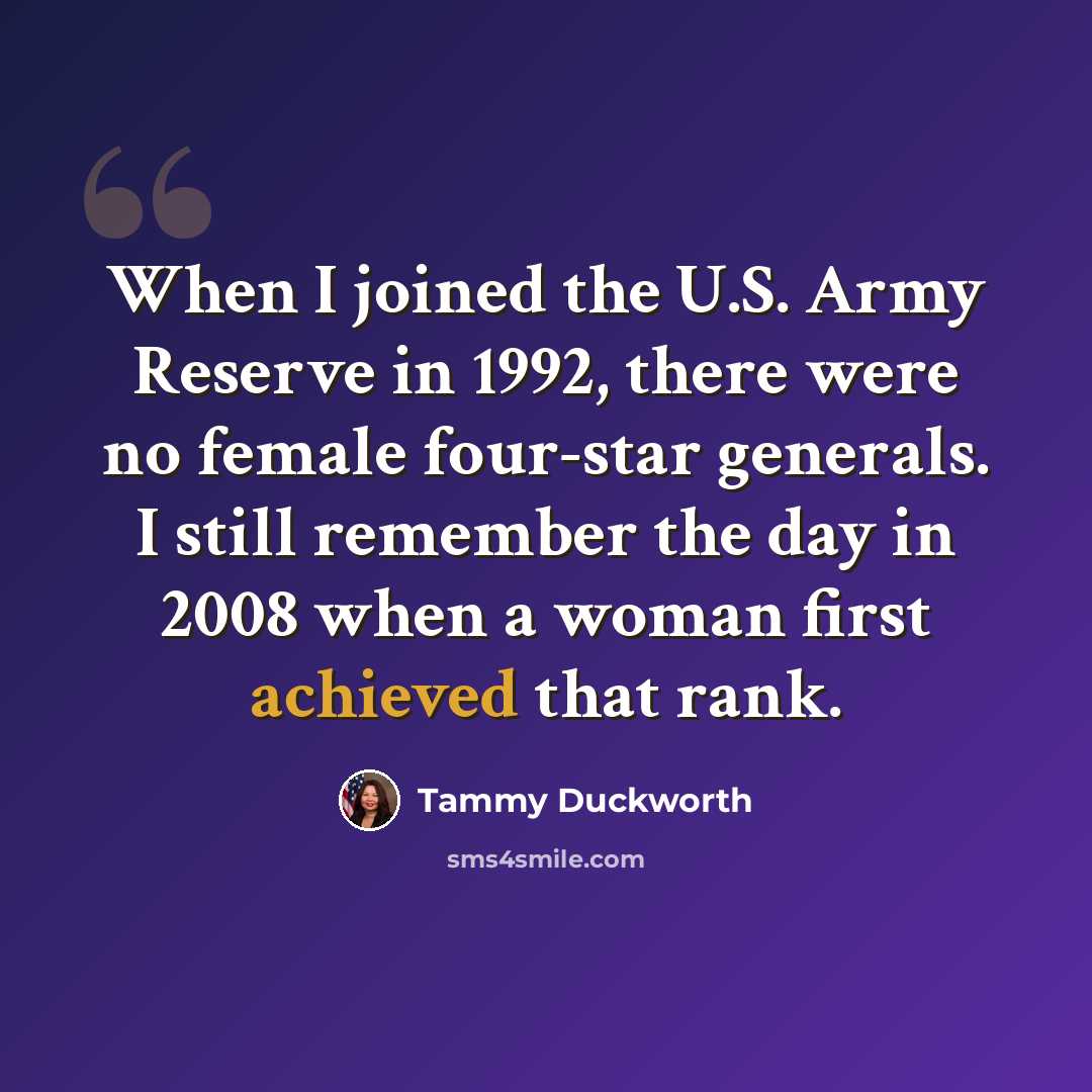 “When I joined the U.S. Army Reserve in 1992, there were no female four-star generals. I still remember the day in 2008 when a woman first achieved that rank.” quote by Tammy Duckworth