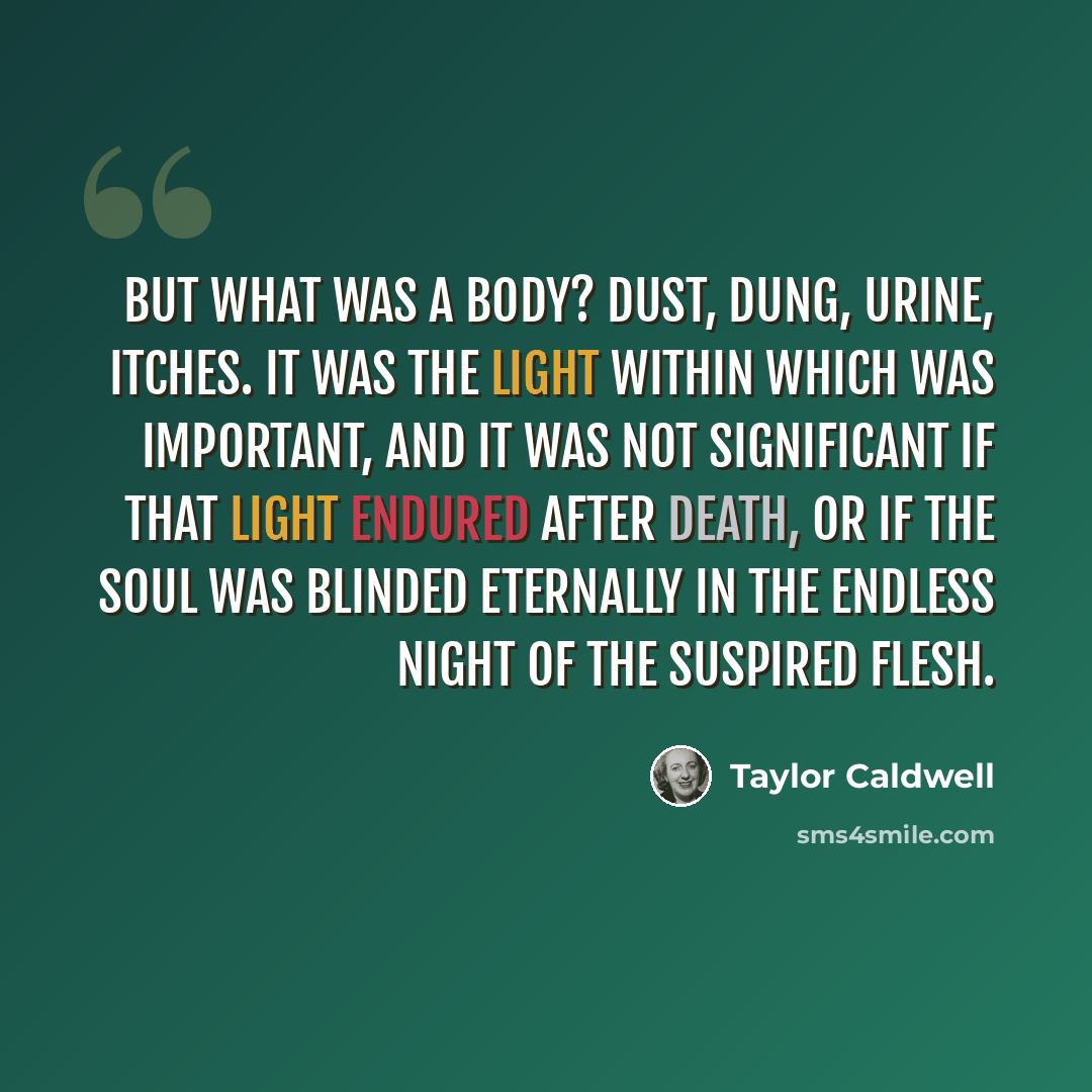 “But what was a body? Dust, dung, urine, itches. It was the light within which was important, and it was not significant if that light endured after death, or if the soul was blinded eternally in the endless night of the suspired flesh.” quote by Taylor Caldwell