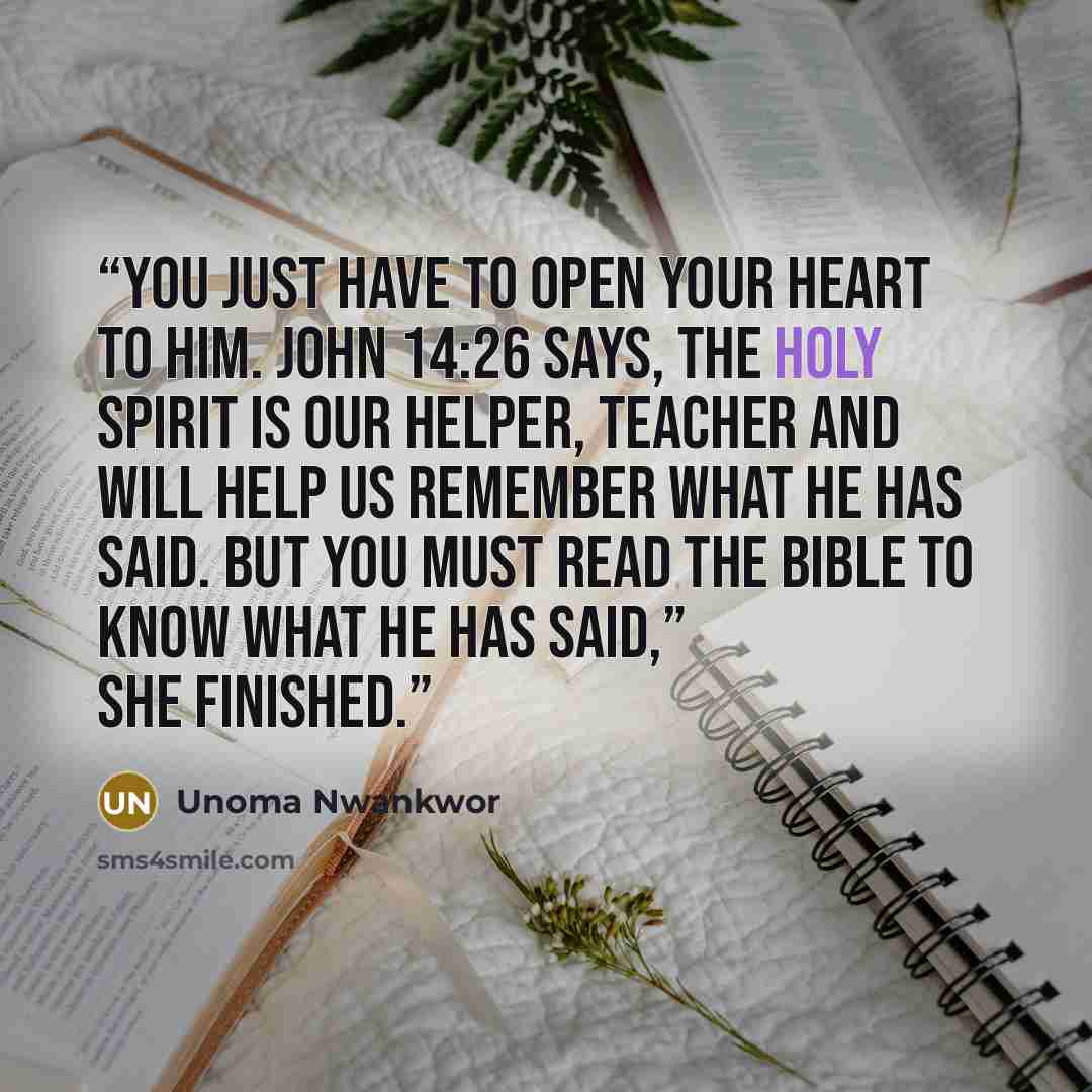“You just have to open your heart to him. John 14:26 says, the Holy Spirit is our Helper, Teacher and will help us remember what He has said. But you must read the Bible to know what He has said,” she finished.” quote by Unoma Nwankwor