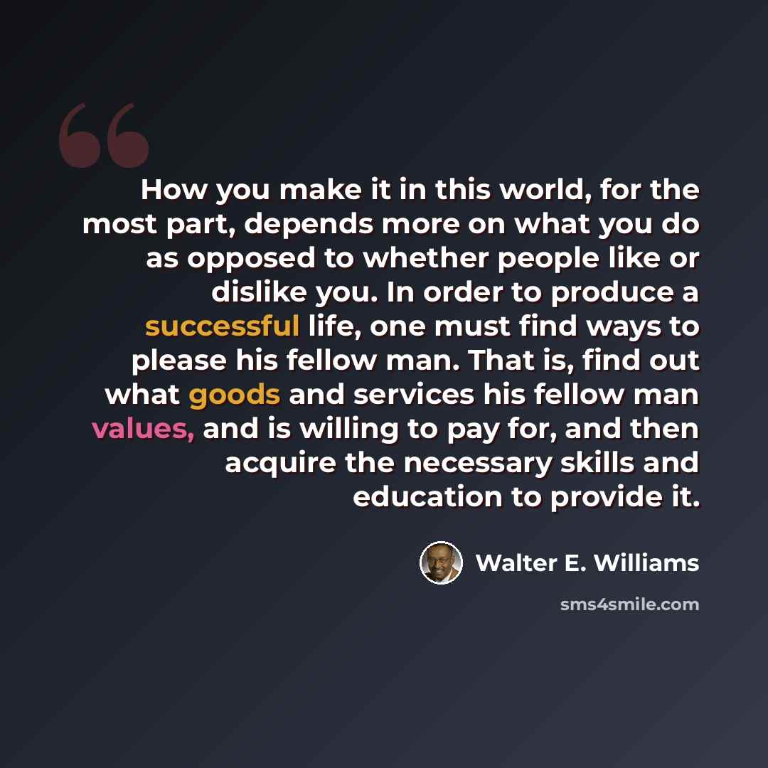 “How you make it in this world, for the most part, depends more on what you do as opposed to whether people like or dislike you. In order to produce a successful life, one must find ways to please his fellow man. That is, find out what goods and services his fellow man values, and is willing to pay…” quote by Walter E. Williams