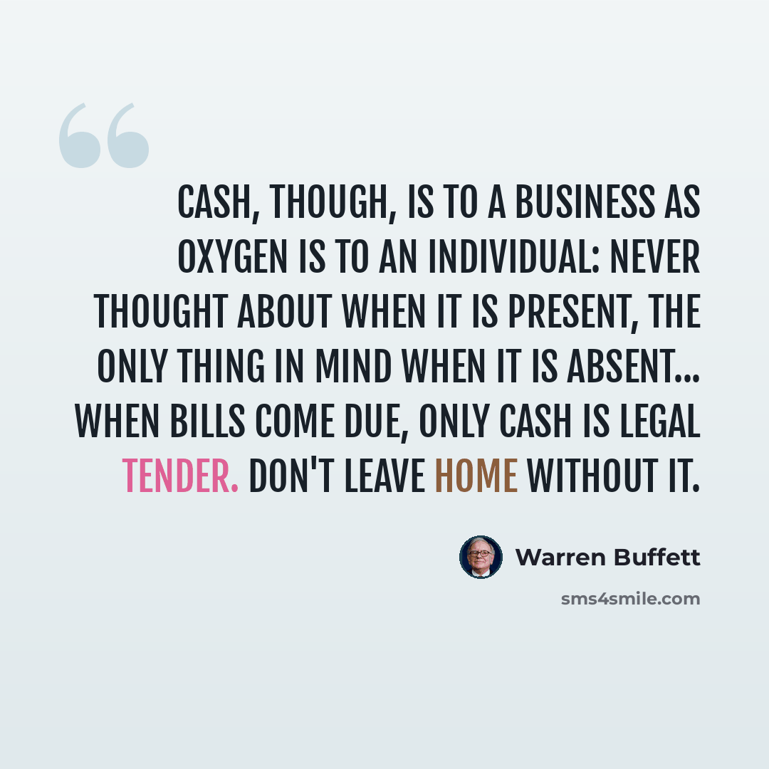 “Cash, though, is to a business as oxygen is to an individual: never thought about when it is present, the only thing in mind when it is absent... When bills come due, only cash is legal tender. Don't leave home without it.” quote by Warren Buffett