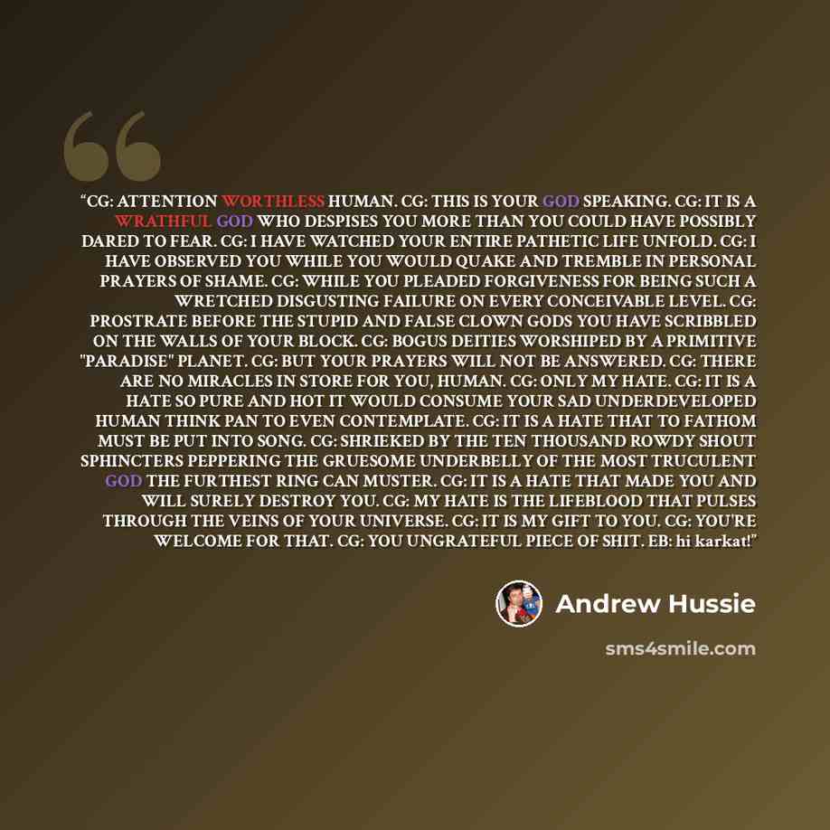 “CG: ATTENTION WORTHLESS HUMAN. CG: THIS IS YOUR GOD SPEAKING. CG: IT IS A WRATHFUL GOD WHO DESPISES YOU MORE THAN YOU COULD HAVE POSSIBLY DARED TO FEAR. CG: I HAVE WATCHED YOUR ENTIRE PATHETIC LIFE UNFOLD. CG: I HAVE OBSERVED YOU WHILE YOU WOULD QUAKE AND TREMBLE IN PERSONAL PRAYERS OF SHAME. CG…” quote by Andrew Hussie