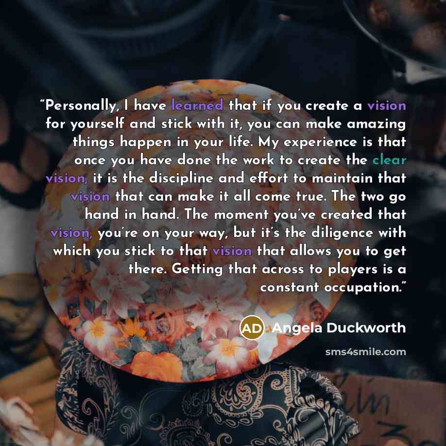 “Personally, I have learned that if you create a vision for yourself and stick with it, you can make amazing things happen in your life. My experience is that once you have done the work to create the clear vision, it is the discipline and effort to maintain that vision that can make it all come…” quote by Angela Duckworth