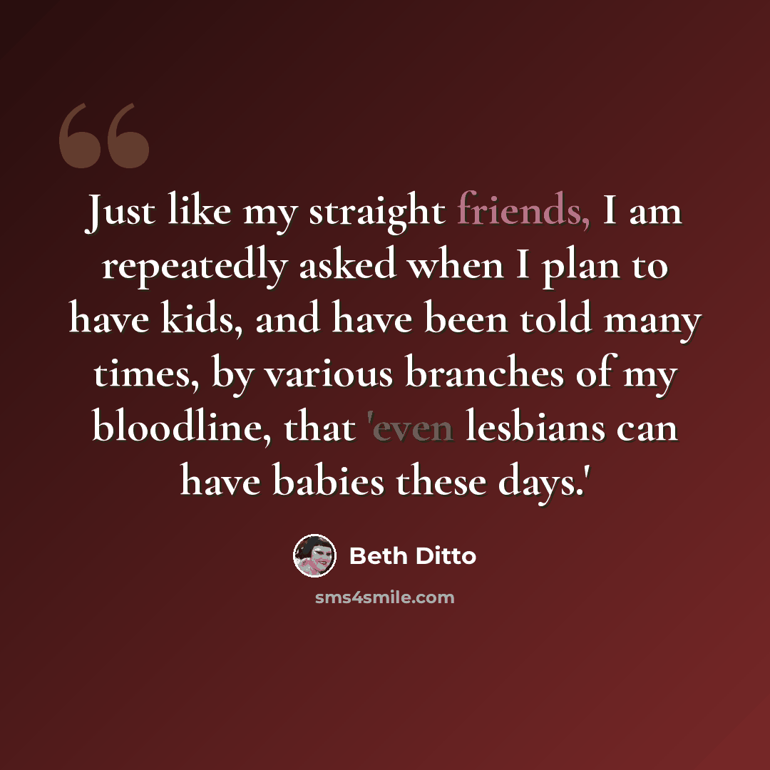 “Just like my straight friends, I am repeatedly asked when I plan to have kids, and have been told many times, by various branches of my bloodline, that 'even lesbians can have babies these days.'” quote by Beth Ditto