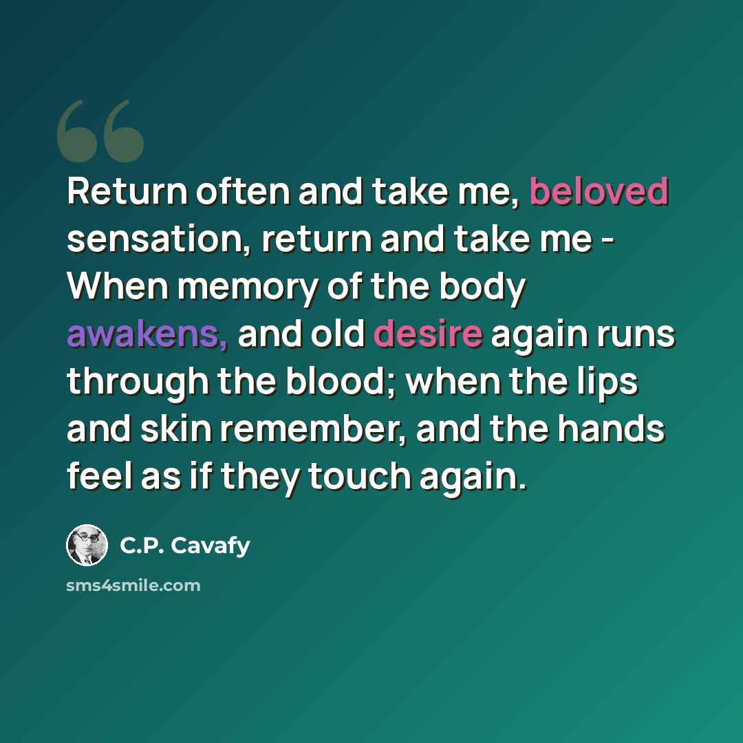 “Return often and take me, beloved sensation, return and take me - When memory of the body awakens, and old desire again runs through the blood; when the lips and skin remember, and the hands feel as if they touch again.” quote by C.P. Cavafy