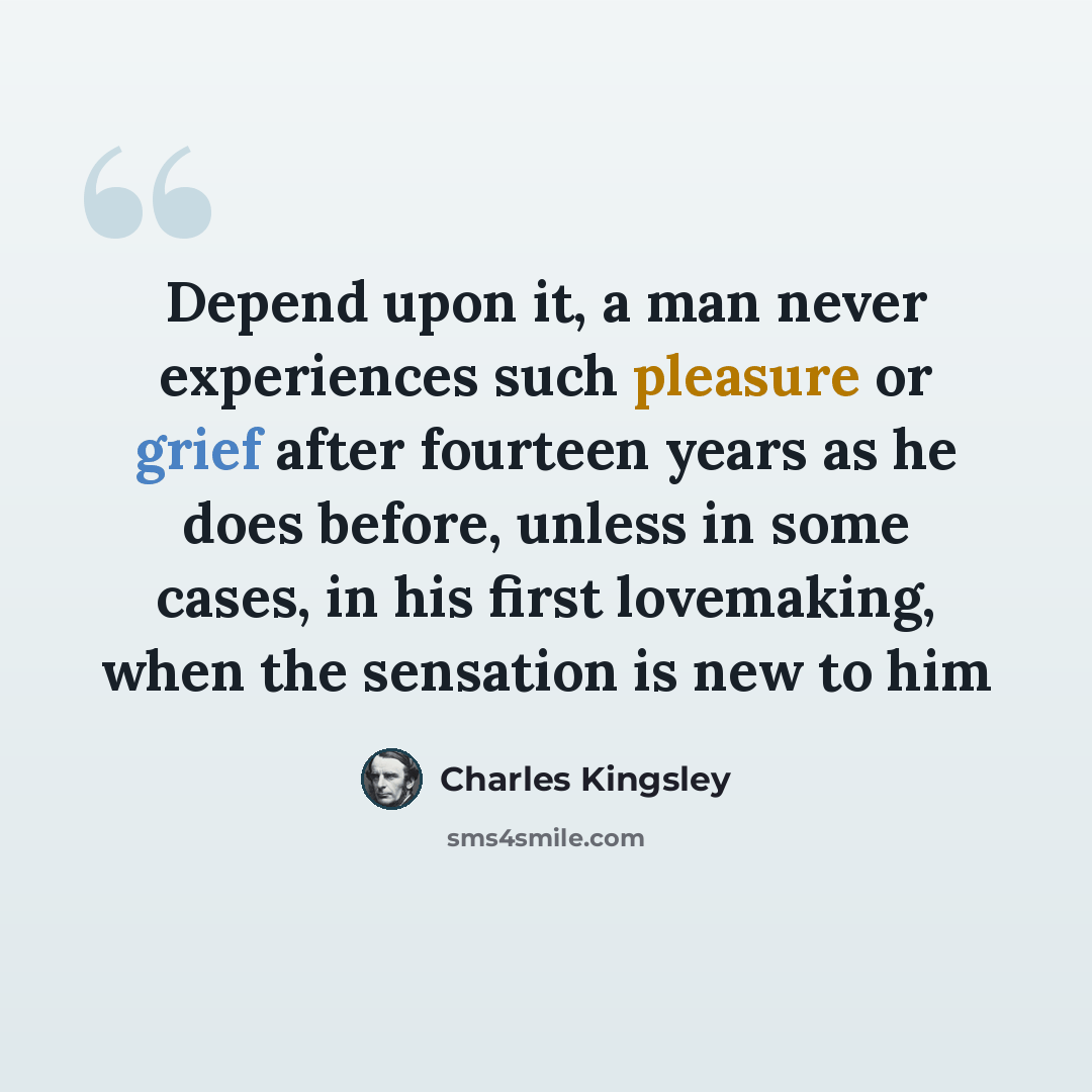 “Depend upon it, a man never experiences such pleasure or grief after fourteen years as he does before, unless in some cases, in his first lovemaking, when the sensation is new to him” quote by Charles Kingsley
