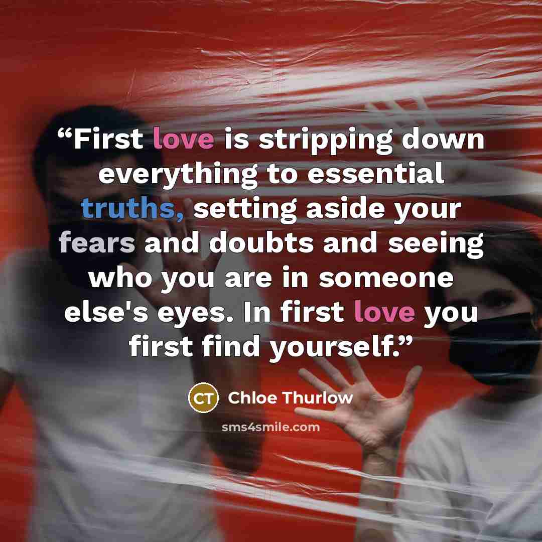 “First love is stripping down everything to essential truths, setting aside your fears and doubts and seeing who you are in someone else's eyes. In first love you first find yourself.” quote by Chloe Thurlow