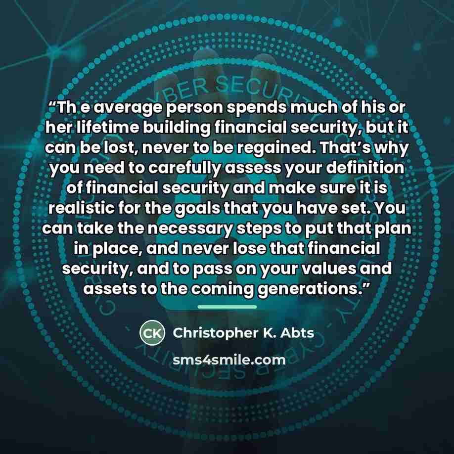 “Th e average person spends much of his or her lifetime building financial security, but it can be lost, never to be regained. That’s why you need to carefully assess your definition of financial security and make sure it is realistic for the goals that you have set. You can take the necessary…” quote by Christopher K. Abts