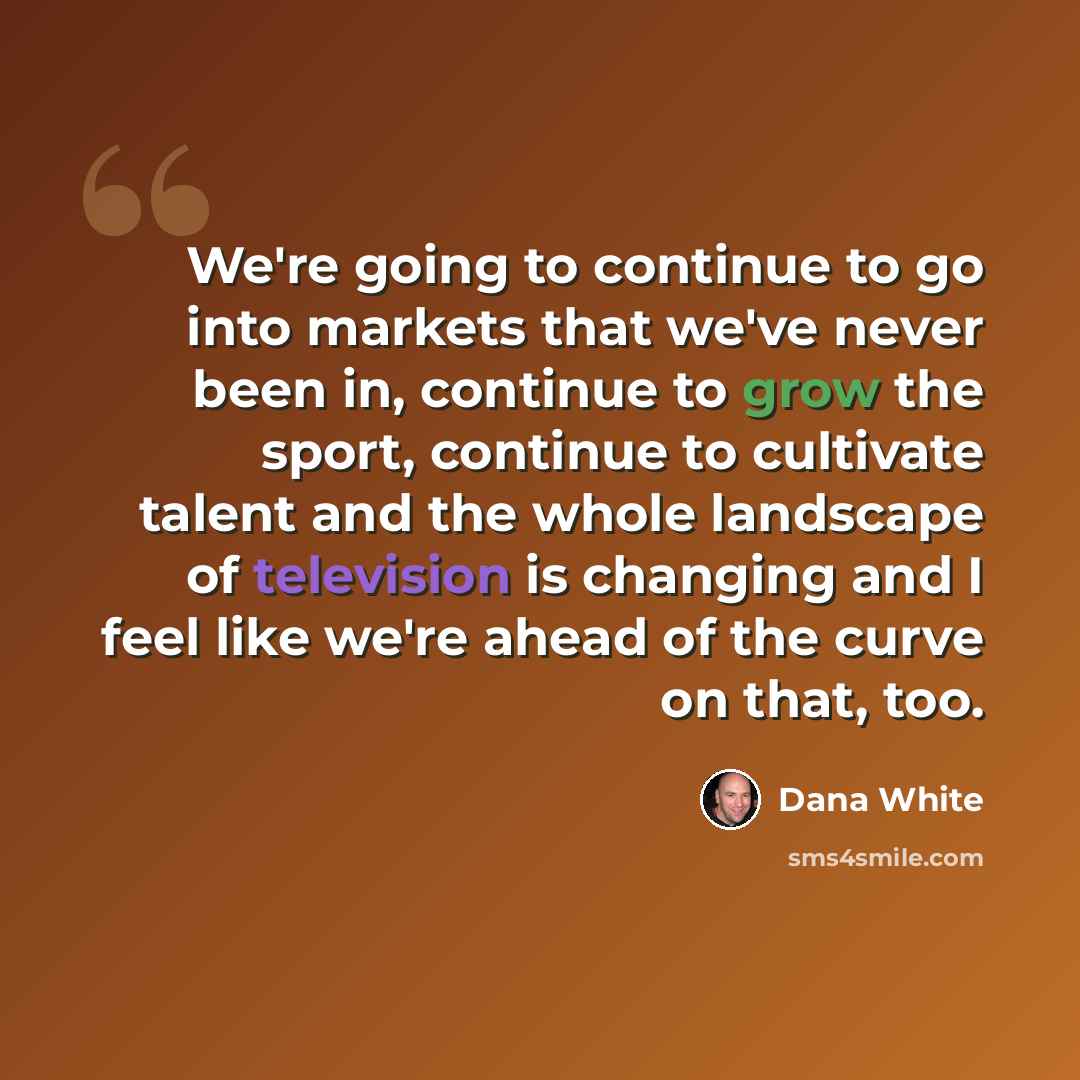 “We're going to continue to go into markets that we've never been in, continue to grow the sport, continue to cultivate talent and the whole landscape of television is changing and I feel like we're ahead of the curve on that, too.” quote by Dana White