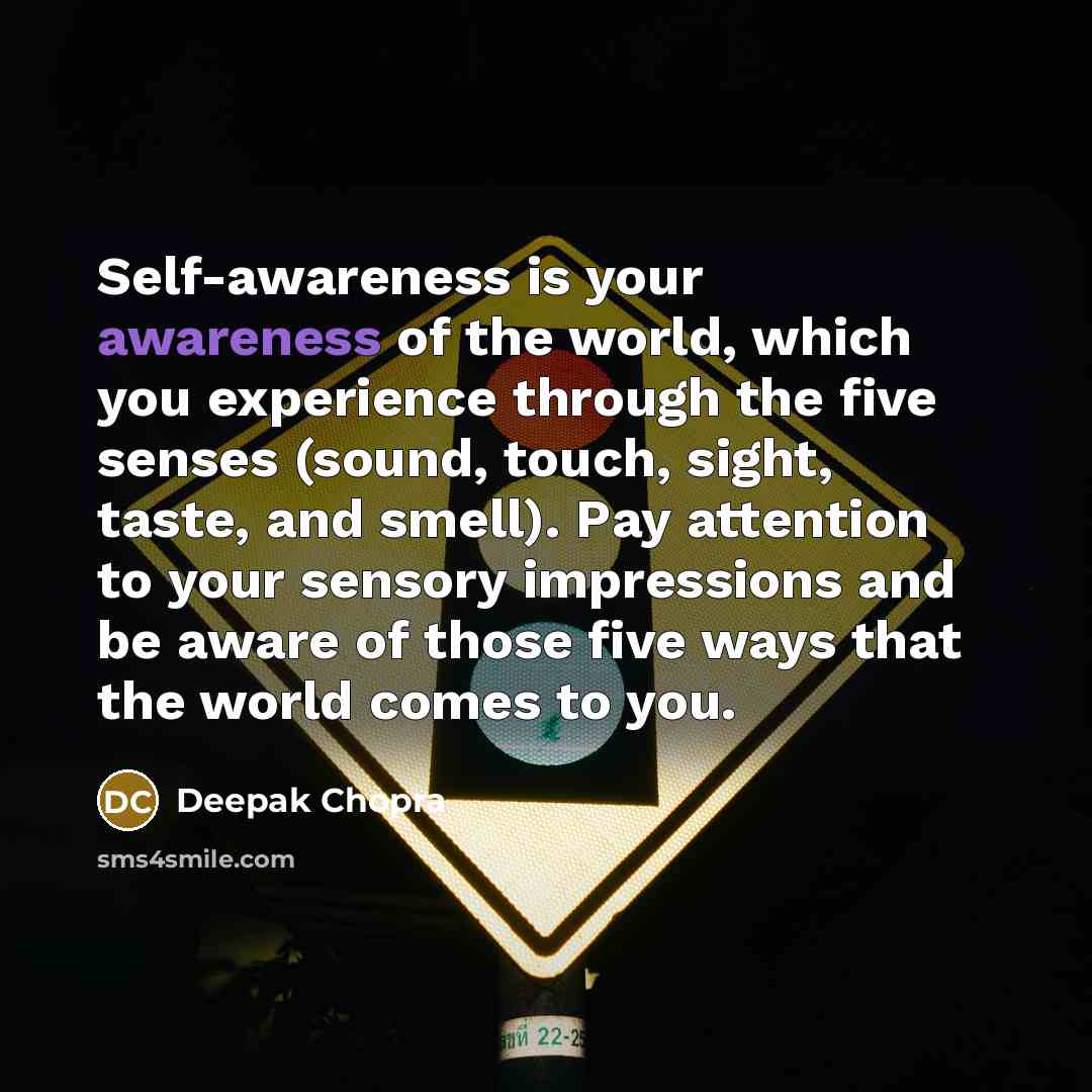 “Self-awareness is your awareness of the world, which you experience through the five senses (sound, touch, sight, taste, and smell). Pay attention to your sensory impressions and be aware of those five ways that the world comes to you.” quote by Deepak Chopra