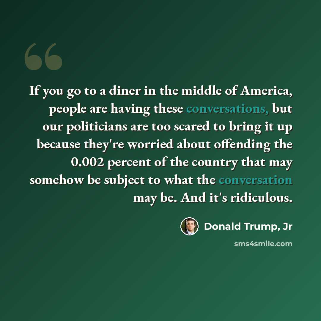 “If you go to a diner in the middle of America, people are having these conversations, but our politicians are too scared to bring it up because they're worried about offending the 0.002 percent of the country that may somehow be subject to what the conversation may be. And it's ridiculous.” quote by Donald Trump, Jr
