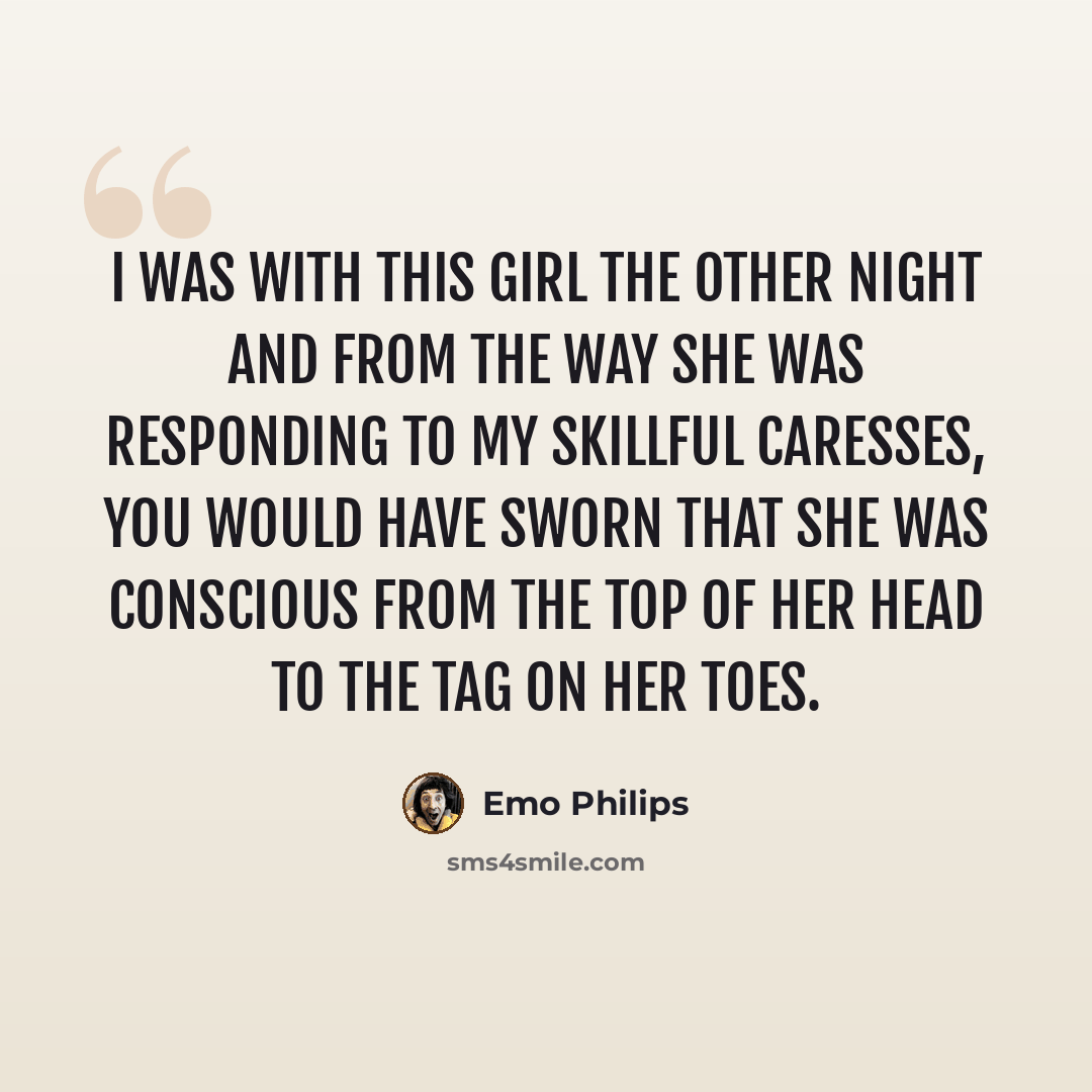 “I was with this girl the other night and from the way she was responding to my skillful caresses, you would have sworn that she was conscious from the top of her head to the tag on her toes.” quote by Emo Philips