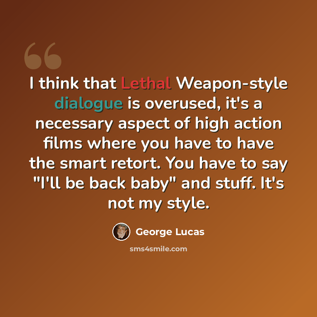 “I think that Lethal Weapon-style dialogue is overused, it's a necessary aspect of high action films where you have to have the smart retort. You have to say "I'll be back baby" and stuff. It's not my style.” quote by George Lucas