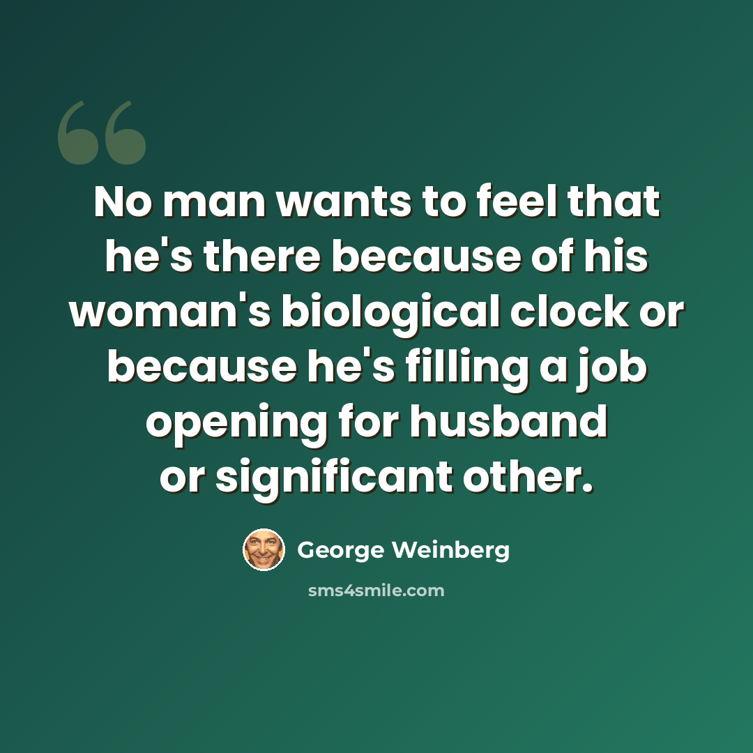 “No man wants to feel that he's there because of his woman's biological clock or because he's filling a job opening for husband or significant other.” quote by George Weinberg