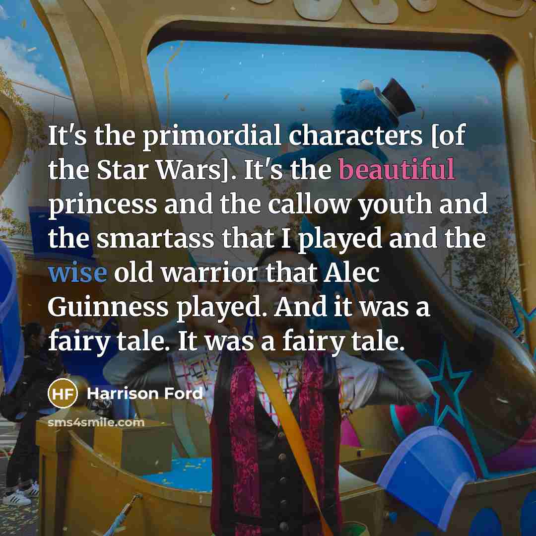 “It's the primordial characters [of the Star Wars]. It's the beautiful princess and the callow youth and the smartass that I played and the wise old warrior that Alec Guinness played. And it was a fairy tale. It was a fairy tale.” quote by Harrison Ford