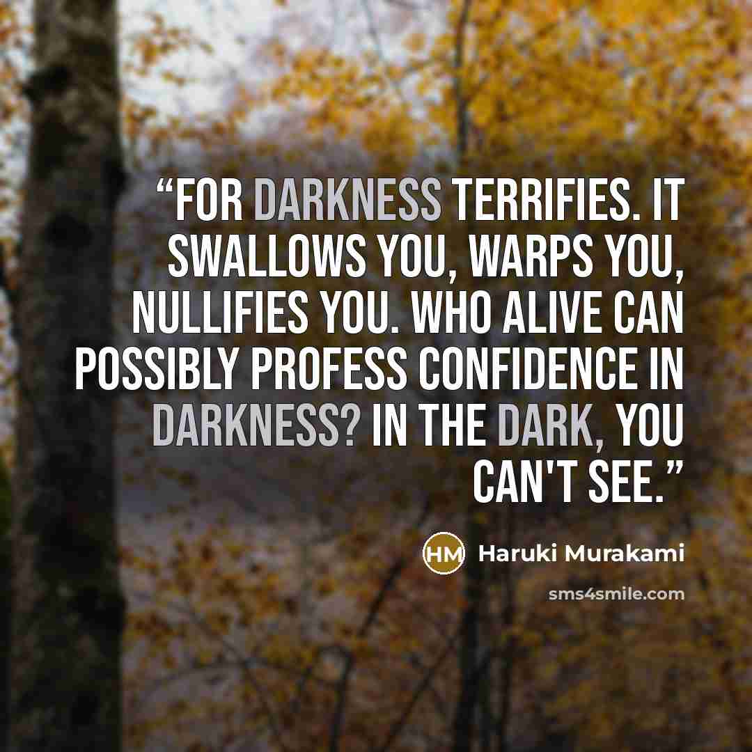 “For darkness terrifies. It swallows you, warps you, nullifies you. Who alive can possibly profess confidence in darkness? In the dark, you can't see.” quote by Haruki Murakami
