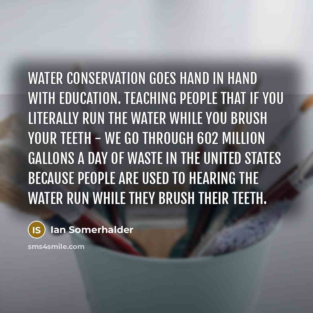 “Water conservation goes hand in hand with education. Teaching people that if you literally run the water while you brush your teeth - we go through 602 million gallons a day of waste in the United States because people are used to hearing the water run while they brush their teeth.” quote by Ian Somerhalder