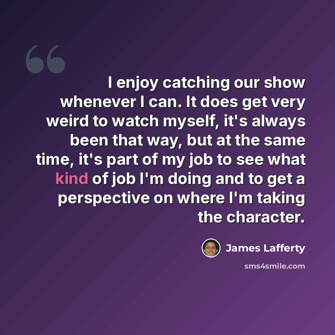“I enjoy catching our show whenever I can. It does get very weird to watch myself, it's always been that way, but at the same time, it's part of my job to see what kind of job I'm doing and to get a perspective on where I'm taking the character.” quote by James Lafferty
