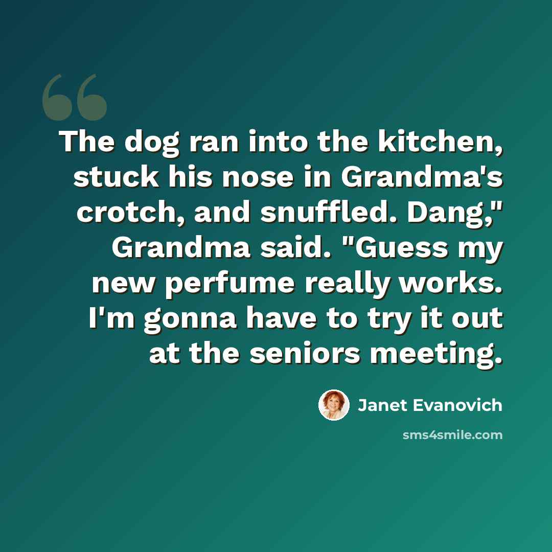 “The dog ran into the kitchen, stuck his nose in Grandma's crotch, and snuffled. Dang," Grandma said. "Guess my new perfume really works. I'm gonna have to try it out at the seniors meeting.” quote by Janet Evanovich