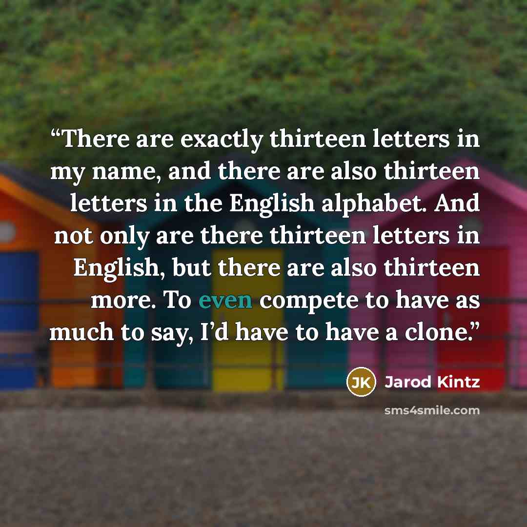“There are exactly thirteen letters in my name, and there are also thirteen letters in the English alphabet. And not only are there thirteen letters in English, but there are also thirteen more. To even compete to have as much to say, I’d have to have a clone.” quote by Jarod Kintz