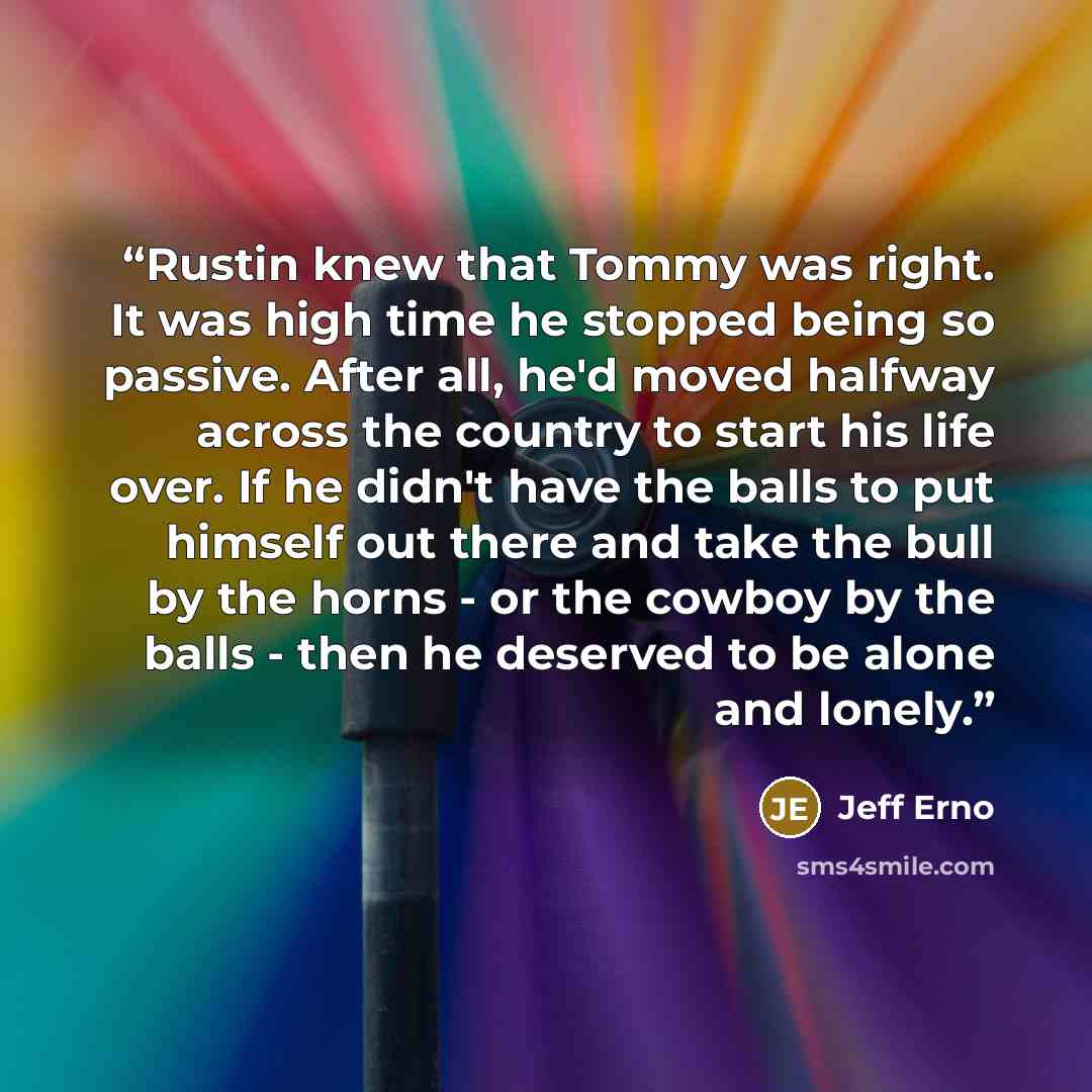“Rustin knew that Tommy was right. It was high time he stopped being so passive. After all, he'd moved halfway across the country to start his life over. If he didn't have the balls to put himself out there and take the bull by the horns - or the cowboy by the balls - then he deserved to be alone…” quote by Jeff Erno