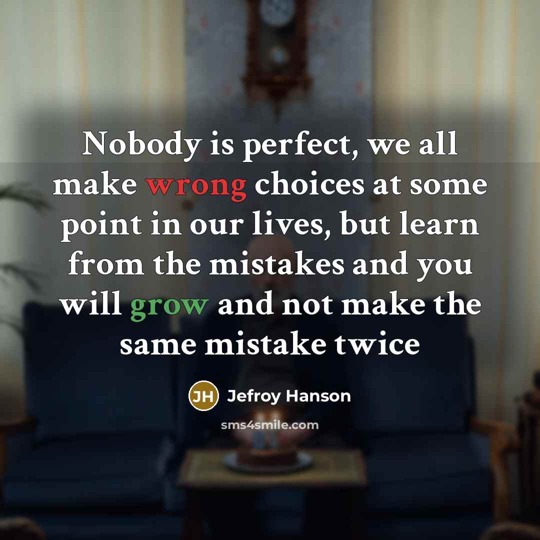 “Nobody is perfect, we all make wrong choices at some point in our lives, but learn from the mistakes and you will grow and not make the same mistake twice” quote by Jefroy Hanson