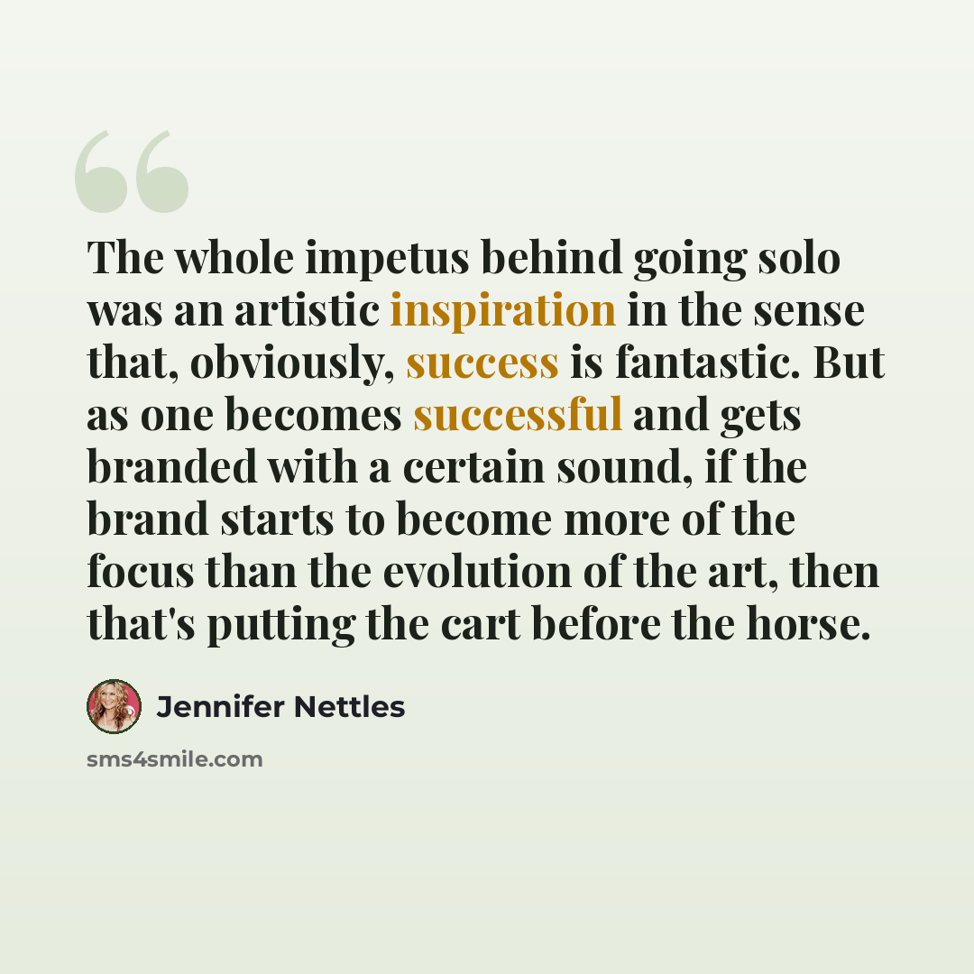 “The whole impetus behind going solo was an artistic inspiration in the sense that, obviously, success is fantastic. But as one becomes successful and gets branded with a certain sound, if the brand starts to become more of the focus than the evolution of the art, then that's putting the cart…” quote by Jennifer Nettles