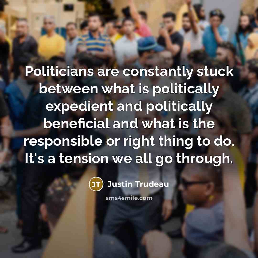 “Politicians are constantly stuck between what is politically expedient and politically beneficial and what is the responsible or right thing to do. It's a tension we all go through.” quote by Justin Trudeau