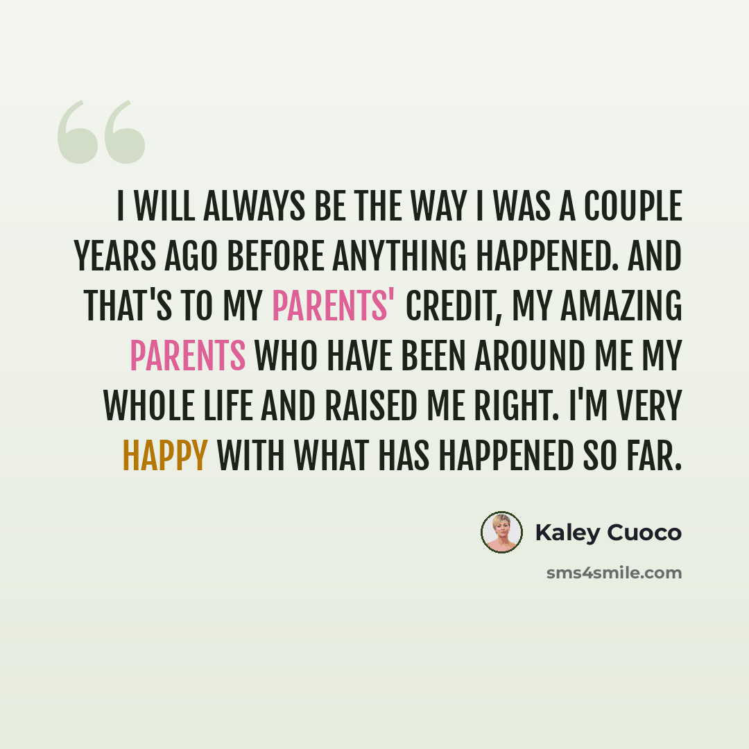 “I will always be the way I was a couple years ago before anything happened. And that's to my parents' credit, my amazing parents who have been around me my whole life and raised me right. I'm very happy with what has happened so far.” quote by Kaley Cuoco