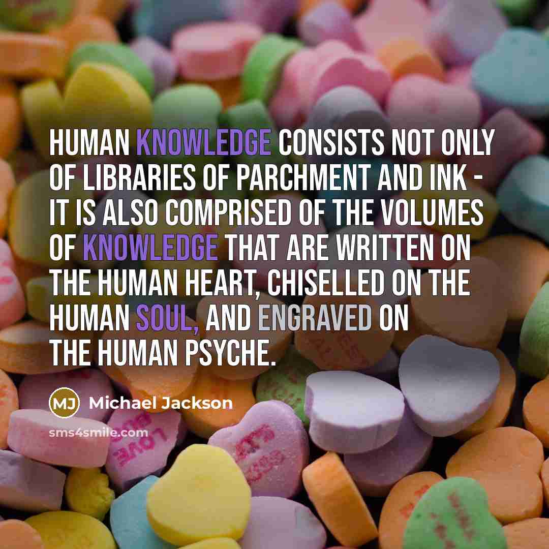 “Human knowledge consists not only of libraries of parchment and ink - it is also comprised of the volumes of knowledge that are written on the human heart, chiselled on the human soul, and engraved on the human psyche.” quote by Michael Jackson