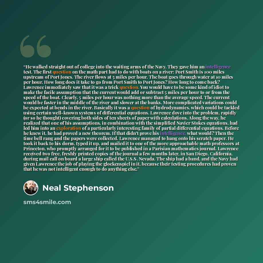 “He walked straight out of college into the waiting arms of the Navy. They gave him an intelligence test. The first question on the math part had to do with boats on a river: Port Smith is 100 miles upstream of Port Jones. The river flows at 5 miles per hour. The boat goes through water at 10 miles…” quote by Neal Stephenson