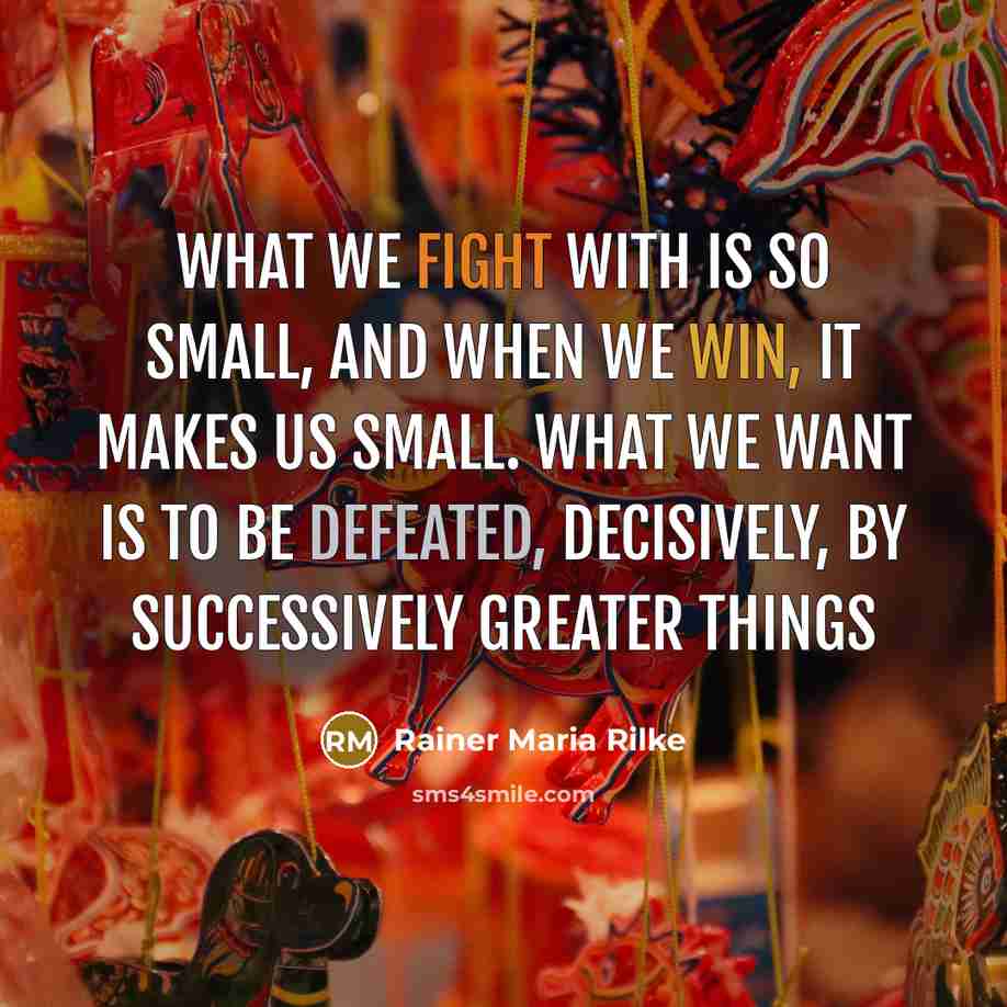 “What we fight with is so small, and when we win, it makes us small. What we want is to be defeated, decisively, by successively greater things” quote by Rainer Maria Rilke