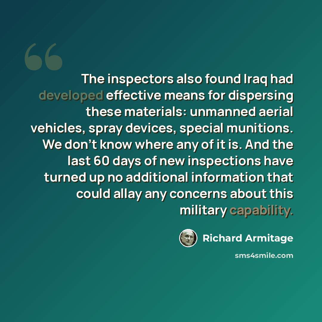 “The inspectors also found Iraq had developed effective means for dispersing these materials: unmanned aerial vehicles, spray devices, special munitions. We don't know where any of it is. And the last 60 days of new inspections have turned up no additional information that could allay any concerns…” quote by Richard Armitage