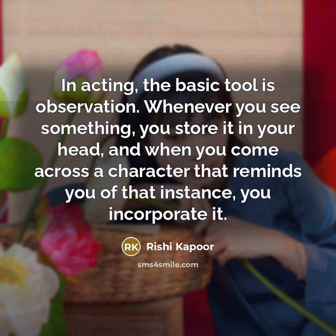 “In acting, the basic tool is observation. Whenever you see something, you store it in your head, and when you come across a character that reminds you of that instance, you incorporate it.” quote by Rishi Kapoor