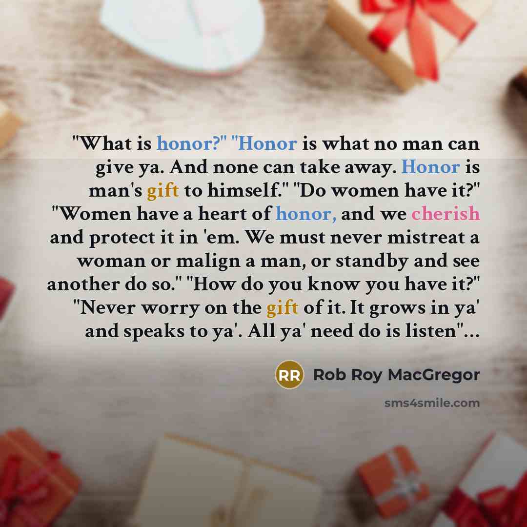 “"What is honor?" "Honor is what no man can give ya. And none can take away. Honor is man's gift to himself." "Do women have it?" "Women have a heart of honor, and we cherish and protect it in 'em. We must never mistreat a woman or malign a man, or standby and see another do so." "How do you know…” quote by Rob Roy MacGregor