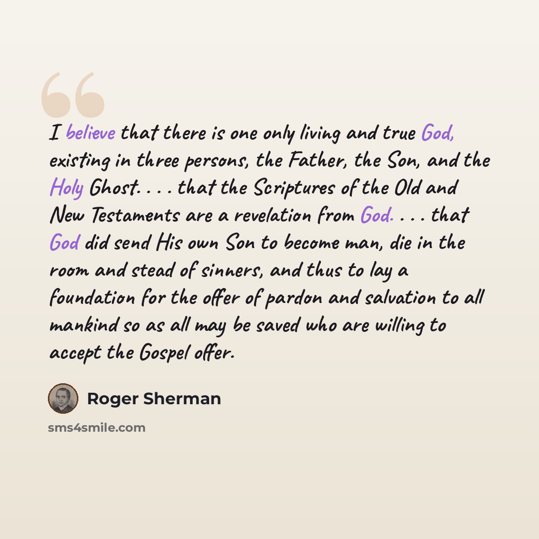 “I believe that there is one only living and true God, existing in three persons, the Father, the Son, and the Holy Ghost. . . . that the Scriptures of the Old and New Testaments are a revelation from God. . . . that God did send His own Son to become man, die in the room and stead of sinners, and…” quote by Roger Sherman