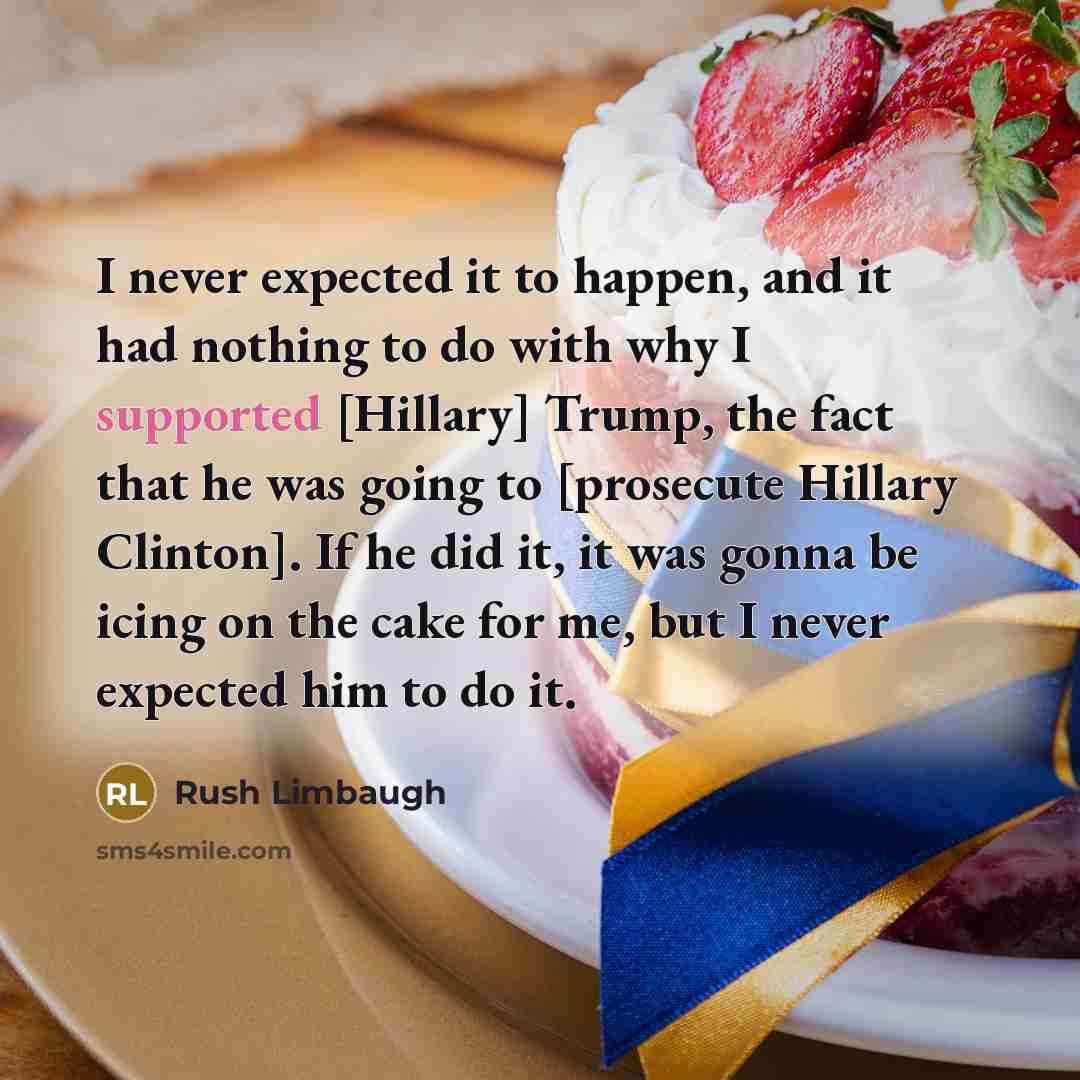 “I never expected it to happen, and it had nothing to do with why I supported [Hillary] Trump, the fact that he was going to [prosecute Hillary Clinton]. If he did it, it was gonna be icing on the cake for me, but I never expected him to do it.” quote by Rush Limbaugh