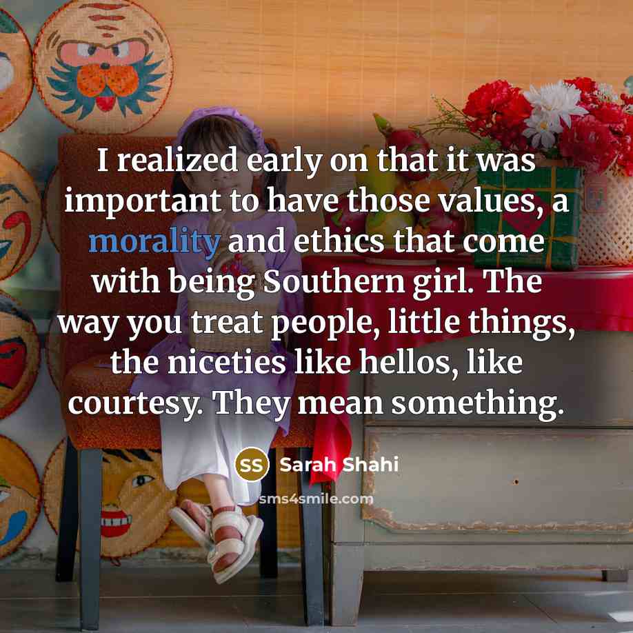 “I realized early on that it was important to have those values, a morality and ethics that come with being Southern girl. The way you treat people, little things, the niceties like hellos, like courtesy. They mean something.” quote by Sarah Shahi