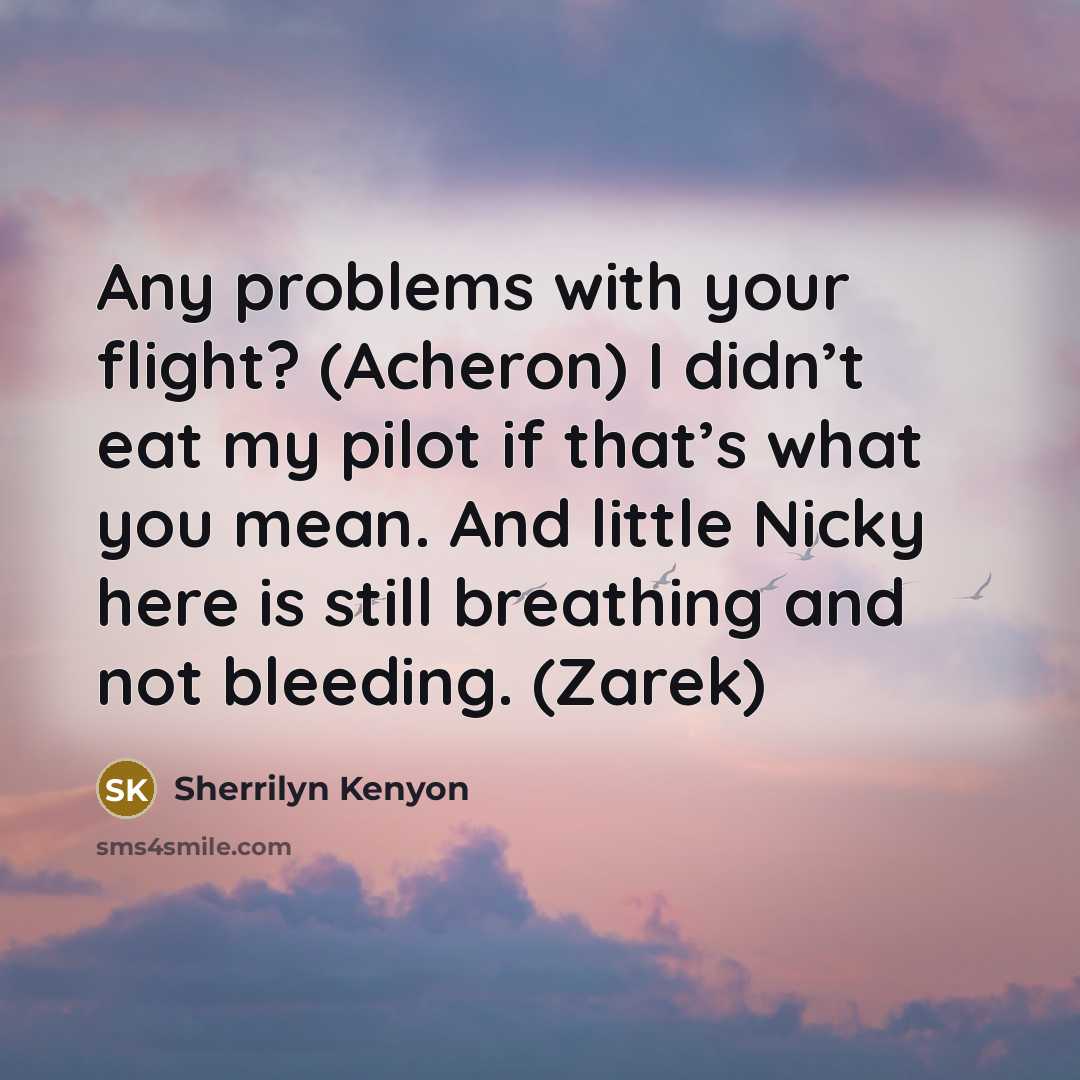 “Any problems with your flight? (Acheron) I didn’t eat my pilot if that’s what you mean. And little Nicky here is still breathing and not bleeding. (Zarek)” quote by Sherrilyn Kenyon