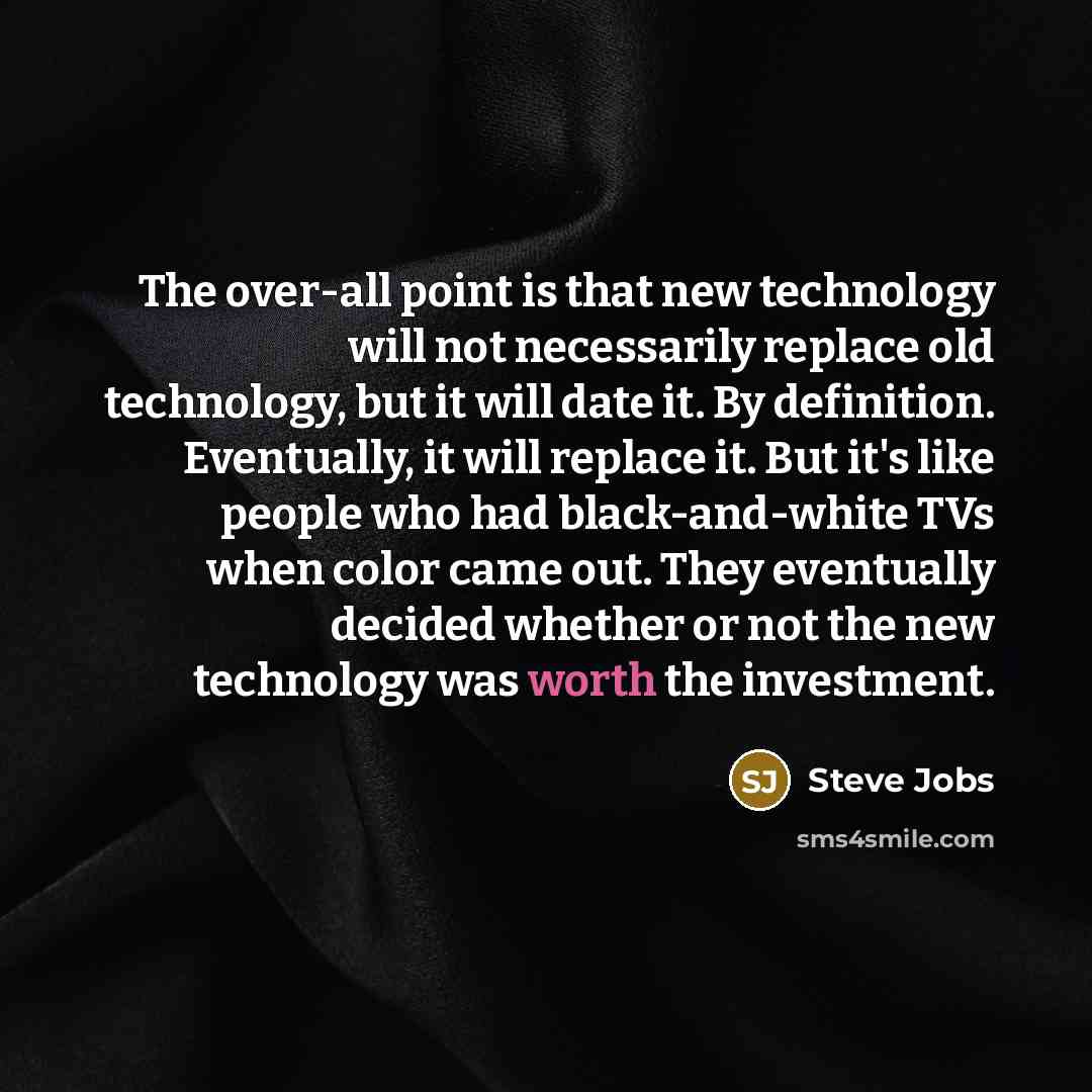 “The over-all point is that new technology will not necessarily replace old technology, but it will date it. By definition. Eventually, it will replace it. But it's like people who had black-and-white TVs when color came out. They eventually decided whether or not the new technology was worth the…” quote by Steve Jobs