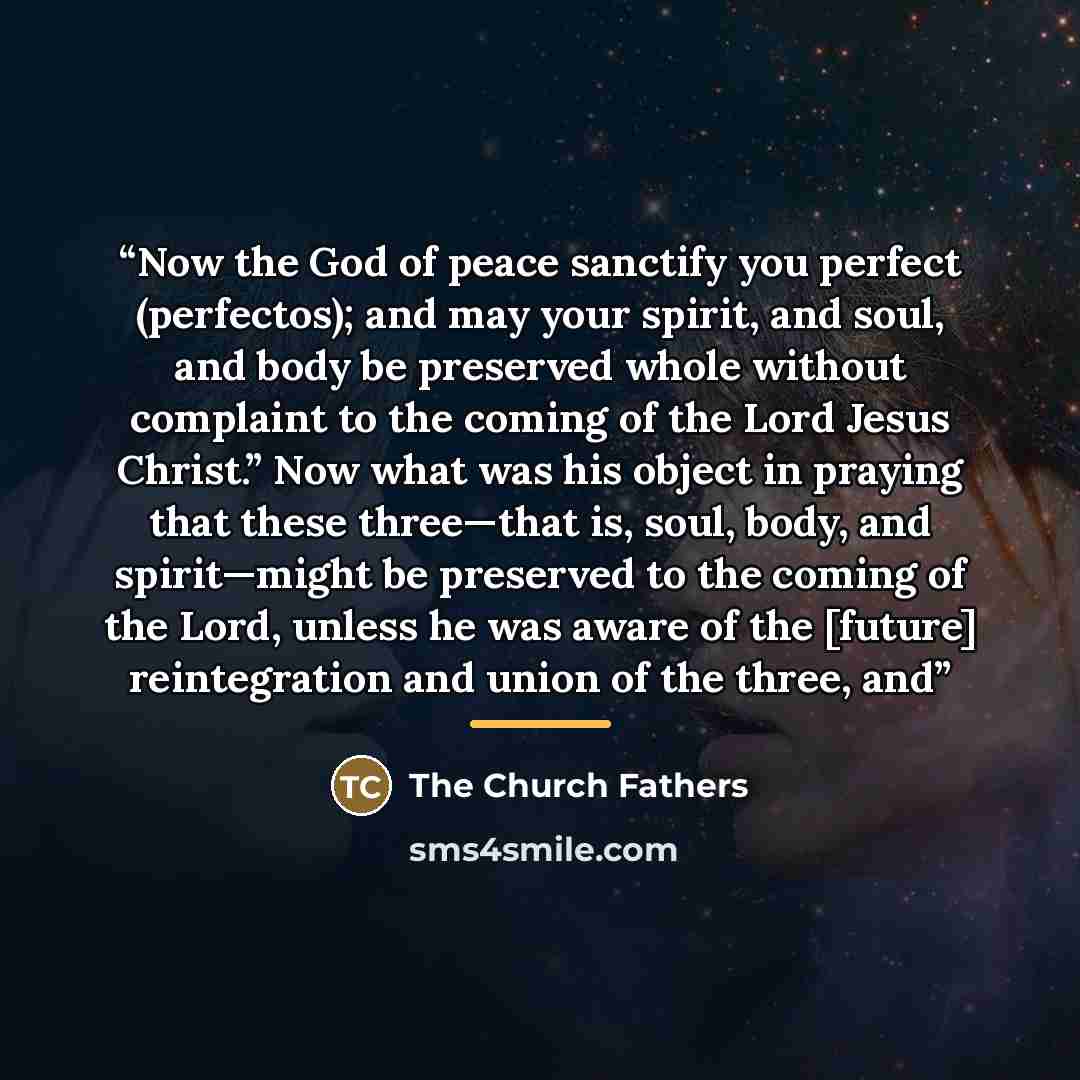 “Now the God of peace sanctify you perfect (perfectos); and may your spirit, and soul, and body be preserved whole without complaint to the coming of the Lord Jesus Christ.” Now what was his object in praying that these three—that is, soul, body, and spirit—might be preserved to the coming of the…” quote by The Church Fathers