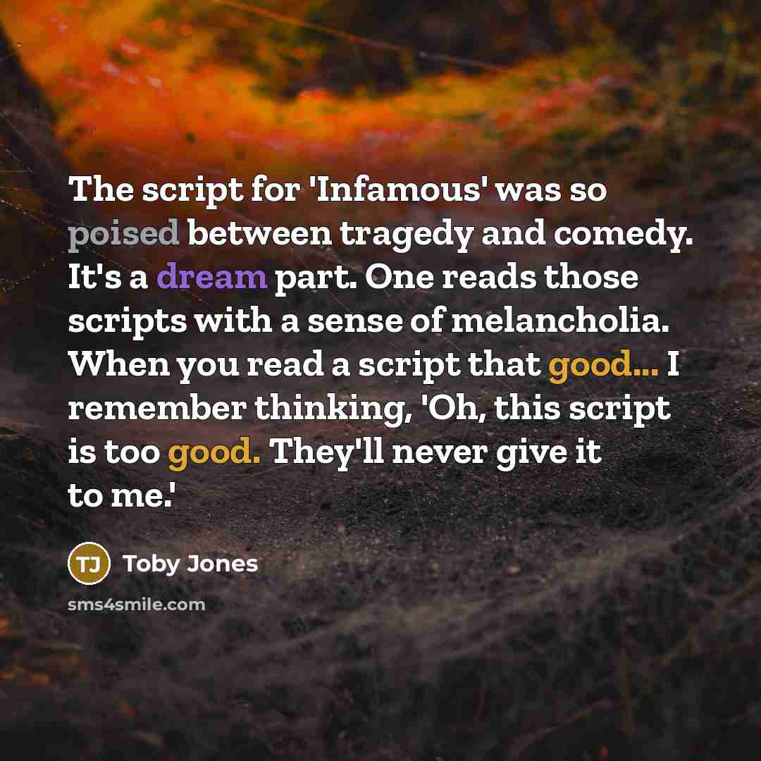 “The script for 'Infamous' was so poised between tragedy and comedy. It's a dream part. One reads those scripts with a sense of melancholia. When you read a script that good... I remember thinking, 'Oh, this script is too good. They'll never give it to me.'” quote by Toby Jones