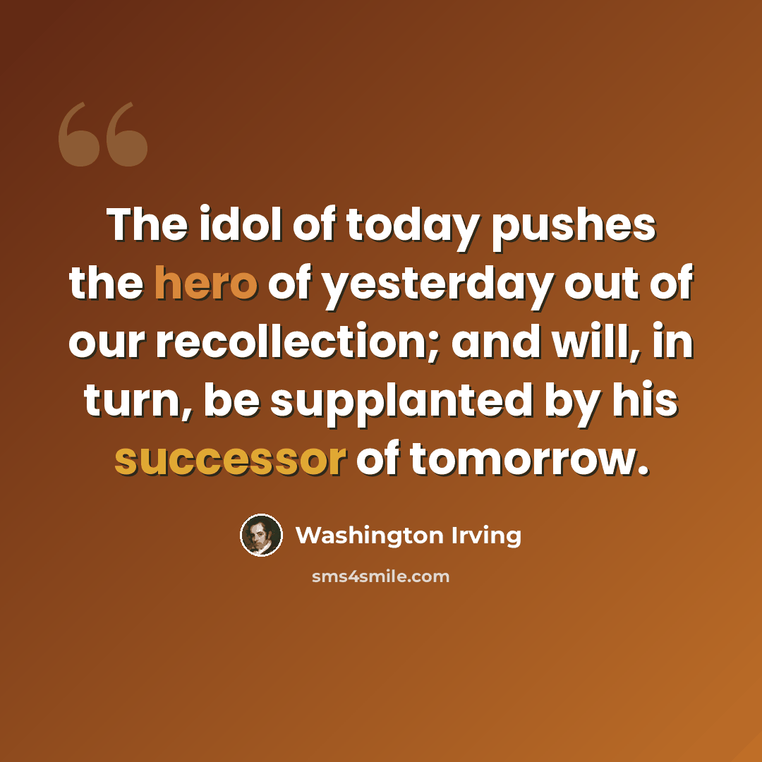 “The idol of today pushes the hero of yesterday out of our recollection; and will, in turn, be supplanted by his successor of tomorrow.” quote by Washington Irving