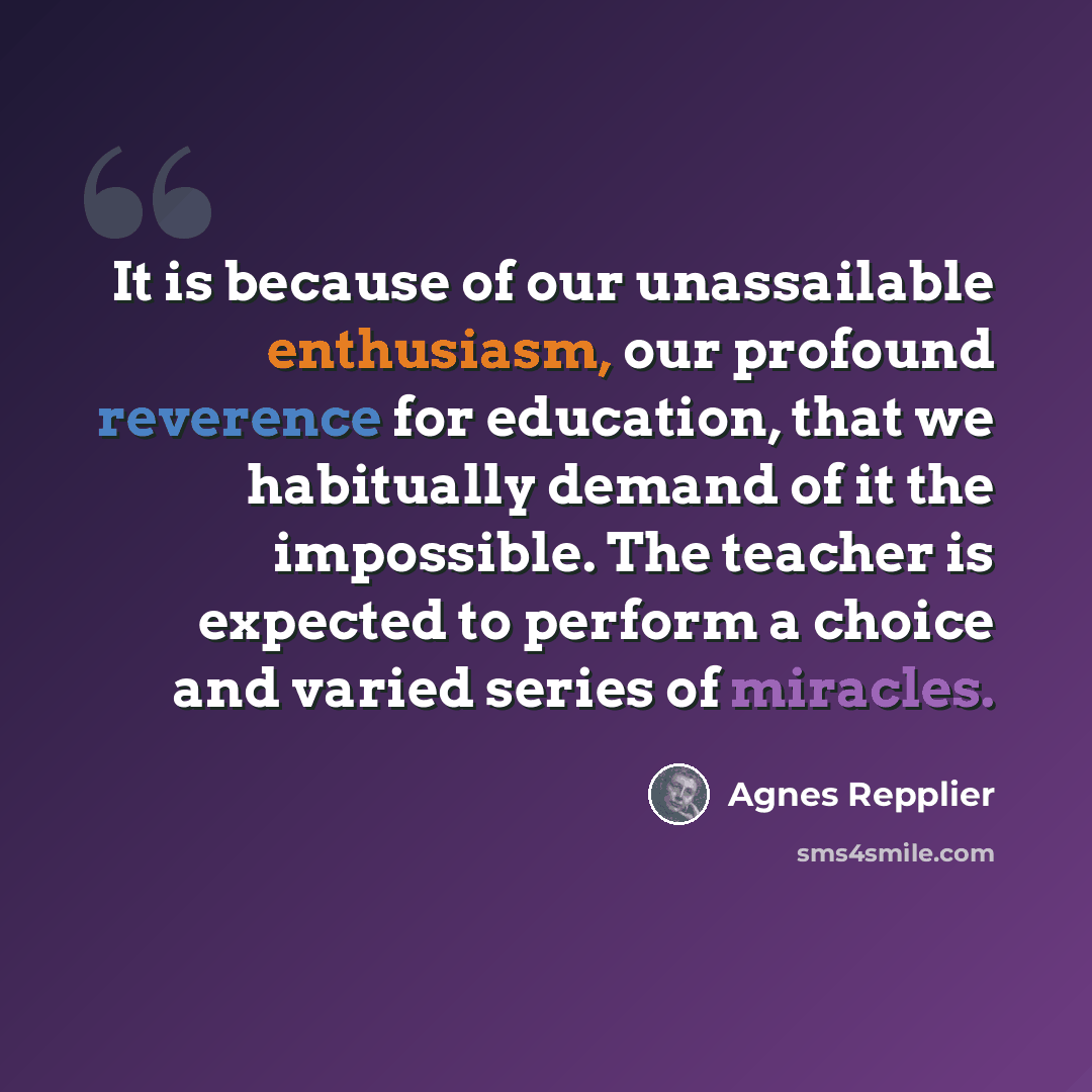 “It is because of our unassailable enthusiasm, our profound reverence for education, that we habitually demand of it the impossible. The teacher is expected to perform a choice and varied series of miracles.” quote by Agnes Repplier