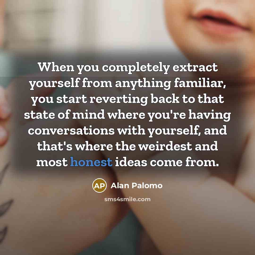 “When you completely extract yourself from anything familiar, you start reverting back to that state of mind where you're having conversations with yourself, and that's where the weirdest and most honest ideas come from.” quote by Alan Palomo