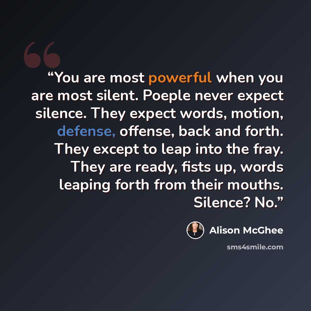 “You are most powerful when you are most silent. Poeple never expect silence. They expect words, motion, defense, offense, back and forth. They except to leap into the fray. They are ready, fists up, words leaping forth from their mouths. Silence? No.” quote by Alison McGhee