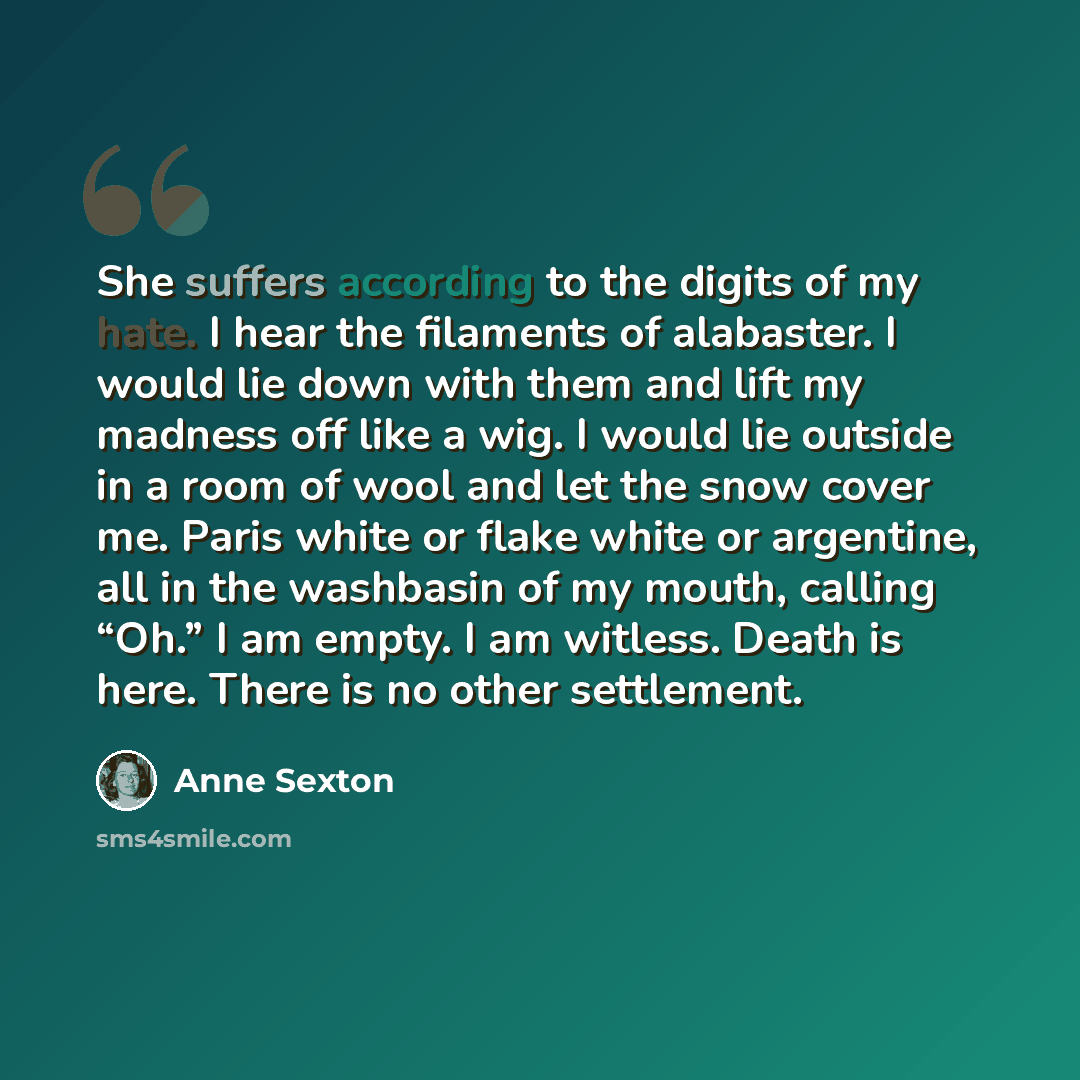“She suffers according to the digits of my hate. I hear the filaments of alabaster. I would lie down with them and lift my madness off like a wig. I would lie outside in a room of wool and let the snow cover me. Paris white or flake white or argentine, all in the washbasin of my mouth, calling…” quote by Anne Sexton