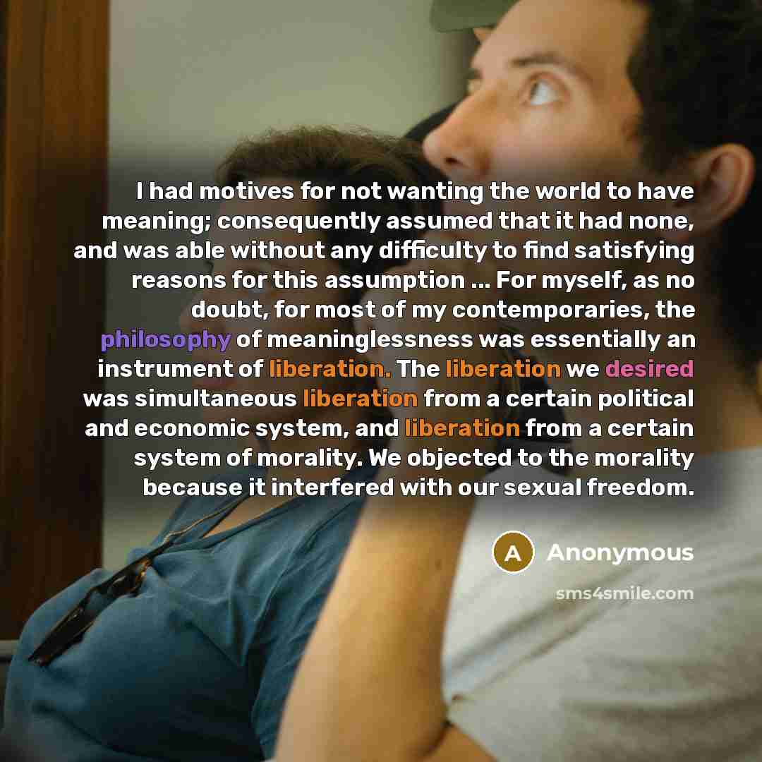 “I had motives for not wanting the world to have meaning; consequently assumed that it had none, and was able without any difficulty to find satisfying reasons for this assumption ... For myself, as no doubt, for most of my contemporaries, the philosophy of meaninglessness was essentially an…” quote by Anonymous