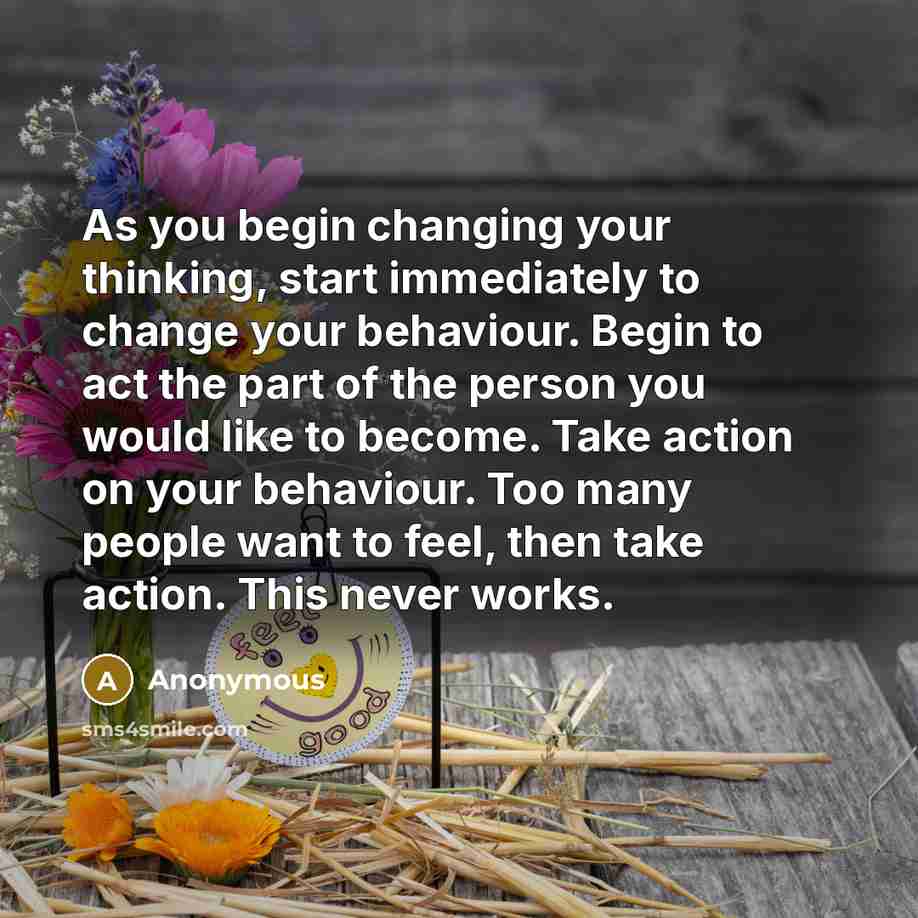 “As you begin changing your thinking, start immediately to change your behaviour. Begin to act the part of the person you would like to become. Take action on your behaviour. Too many people want to feel, then take action. This never works.” quote by Anonymous
